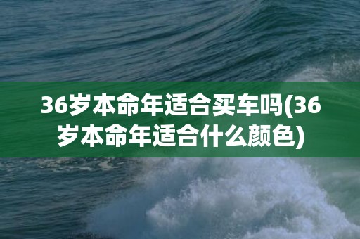 36岁本命年适合买车吗(36岁本命年适合什么颜色)