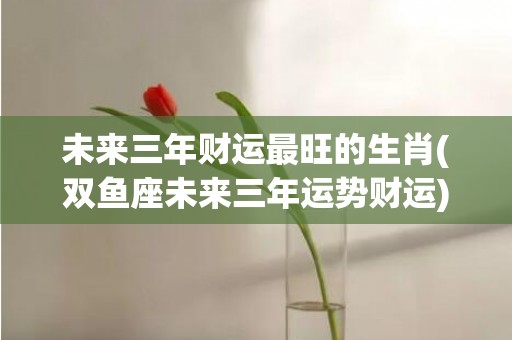未来三年财运最旺的生肖(双鱼座未来三年运势财运)