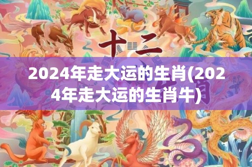 2024年走大运的生肖(2024年走大运的生肖牛)