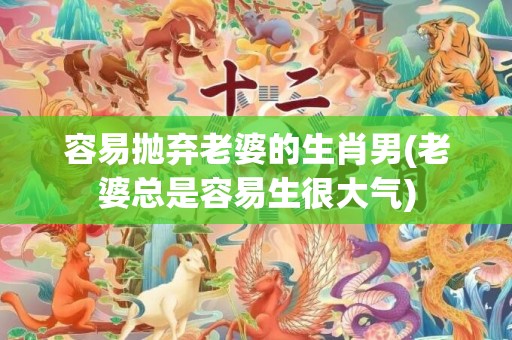 容易抛弃老婆的生肖男(老婆总是容易生很大气)