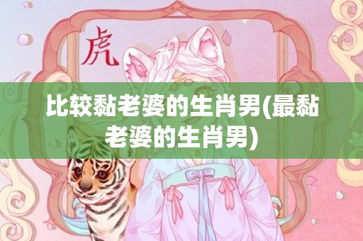 比较黏老婆的生肖男(最黏老婆的生肖男)