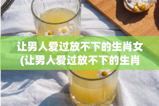 让男人爱过放不下的生肖女(让男人爱过放不下的生肖女)
