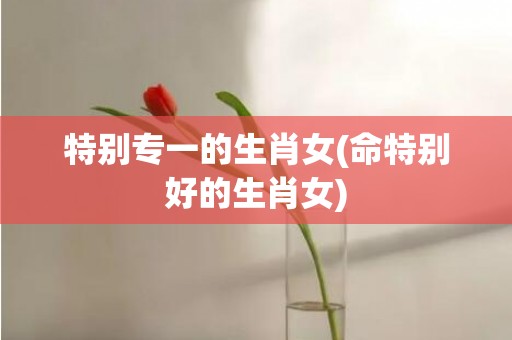 特别专一的生肖女(命特别好的生肖女)
