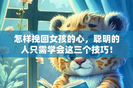 怎样挽回女孩的心，聪明的人只需学会这三个技巧！