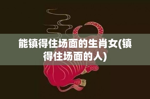 能镇得住场面的生肖女(镇得住场面的人)