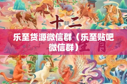 乐至货源微信群（乐至贴吧微信群）