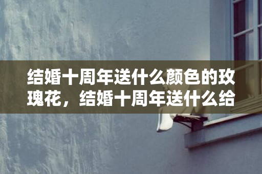 结婚十周年送什么颜色的玫瑰花，结婚十周年送什么给老公