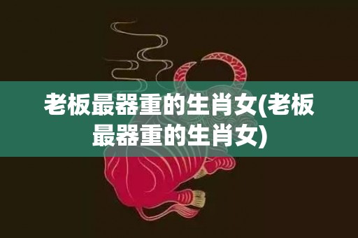 老板最器重的生肖女(老板最器重的生肖女)
