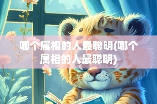 哪个属相的人最聪明(哪个属相的人最聪明)