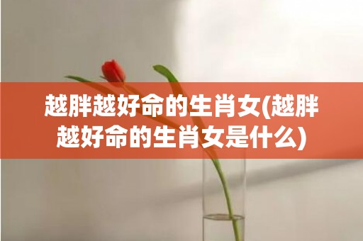 越胖越好命的生肖女(越胖越好命的生肖女是什么)