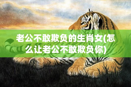 老公不敢欺负的生肖女(怎么让老公不敢欺负你)