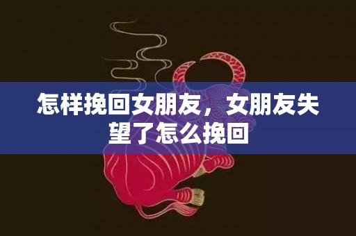 怎样挽回女朋友，女朋友失望了怎么挽回