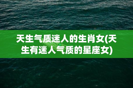 天生气质迷人的生肖女(天生有迷人气质的星座女)