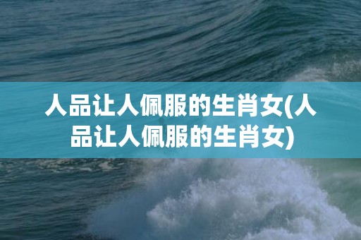 人品让人佩服的生肖女(人品让人佩服的生肖女)