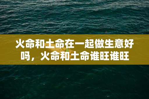 火命和土命在一起做生意好吗，火命和土命谁旺谁旺