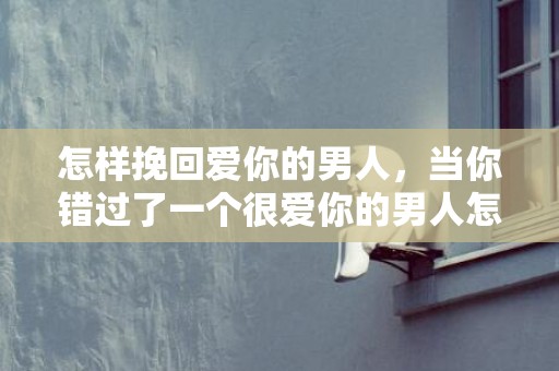怎样挽回爱你的男人，当你错过了一个很爱你的男人怎么办