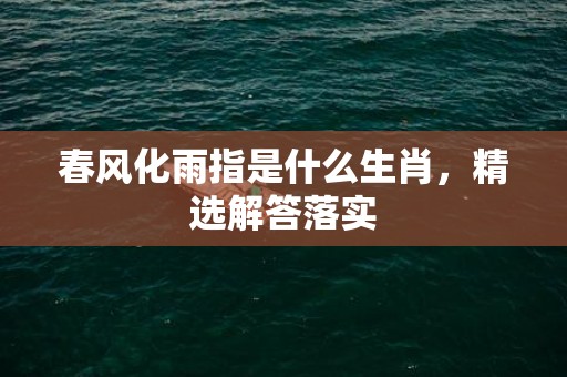 春风化雨指是什么生肖，精选解答落实