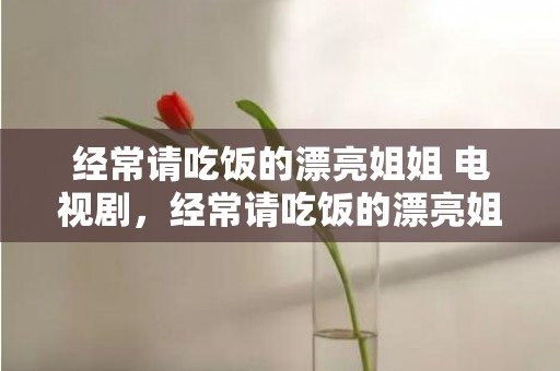 经常请吃饭的漂亮姐姐 电视剧，经常请吃饭的漂亮姐姐很火吗知乎