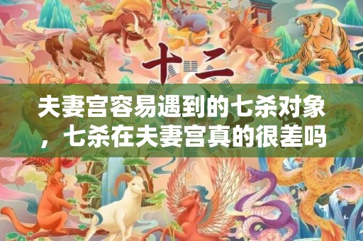 夫妻宫容易遇到的七杀对象，七杀在夫妻宫真的很差吗，