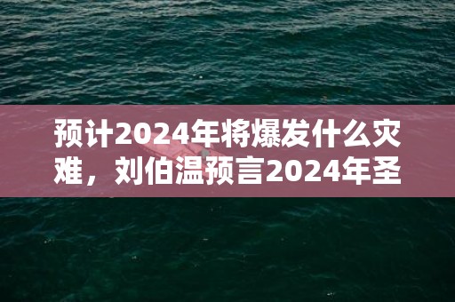 预计2024年将爆发什么灾难，刘伯温预言2024年圣人出山是真的吗，