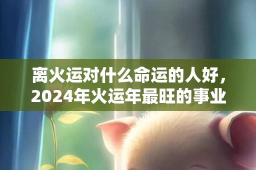 离火运对什么命运的人好，2024年火运年最旺的事业是什么，