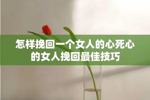 怎样挽回一个女人的心死心的女人挽回最佳技巧