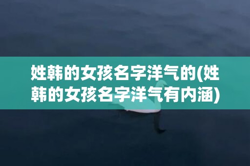 姓韩的女孩名字洋气的(姓韩的女孩名字洋气有内涵)