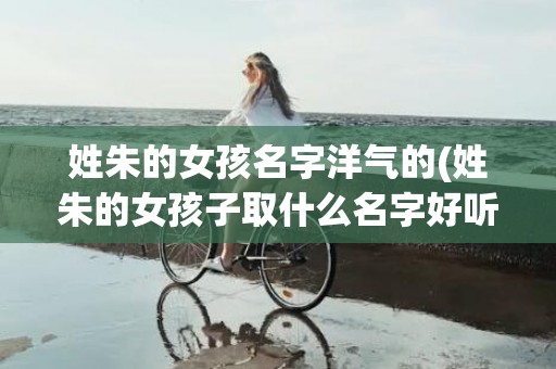 姓朱的女孩名字洋气的(姓朱的女孩子取什么名字好听)