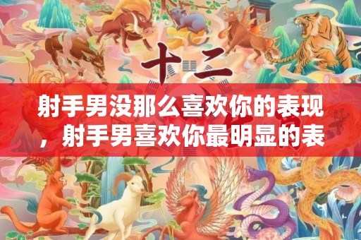 射手男没那么喜欢你的表现，射手男喜欢你最明显的表现是怎样的