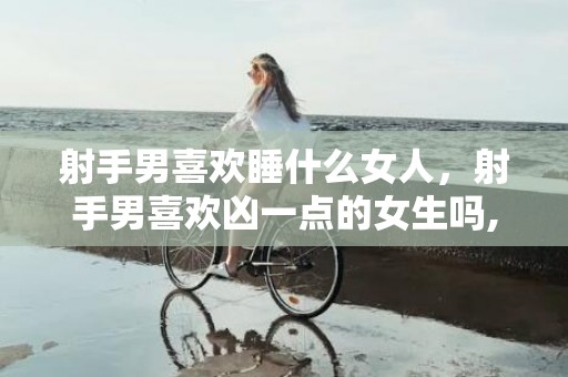 射手男喜欢睡什么女人，射手男喜欢凶一点的女生吗,原来他们好这一口