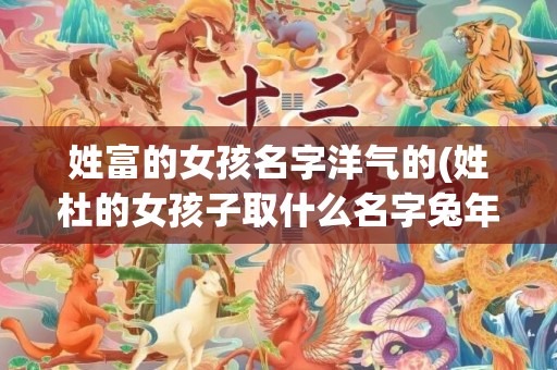姓富的女孩名字洋气的(姓杜的女孩子取什么名字兔年)