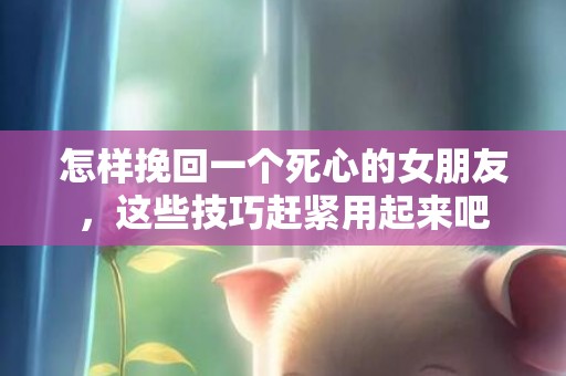 怎样挽回一个死心的女朋友，这些技巧赶紧用起来吧