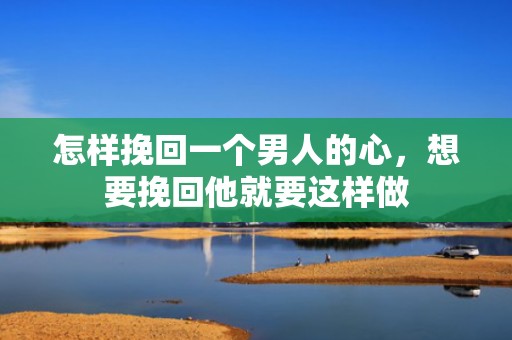 怎样挽回一个男人的心，想要挽回他就要这样做