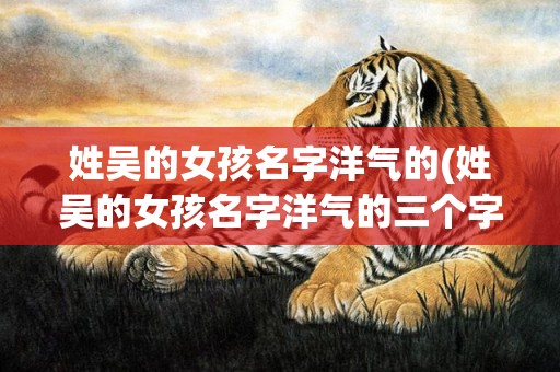 姓吴的女孩名字洋气的(姓吴的女孩名字洋气的三个字)