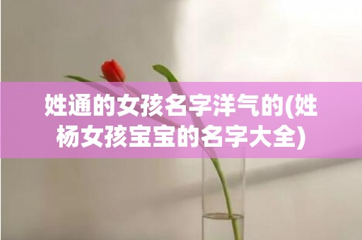姓通的女孩名字洋气的(姓杨女孩宝宝的名字大全)