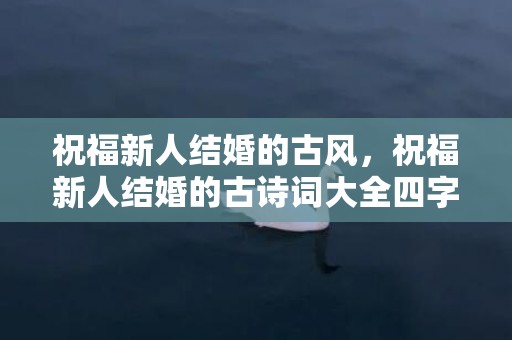 祝福新人结婚的古风，祝福新人结婚的古诗词大全四字 祝福新人的诗句古诗词