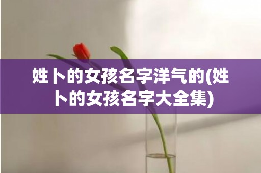 姓卜的女孩名字洋气的(姓卜的女孩名字大全集)