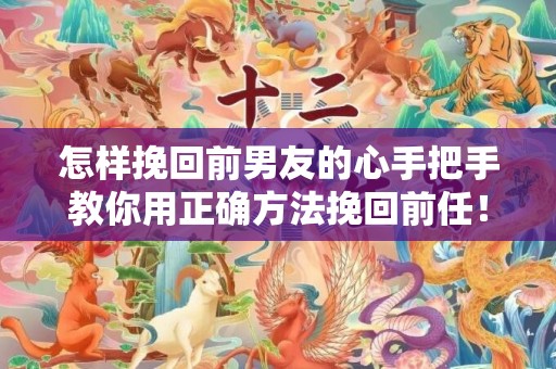 怎样挽回前男友的心手把手教你用正确方法挽回前任！
