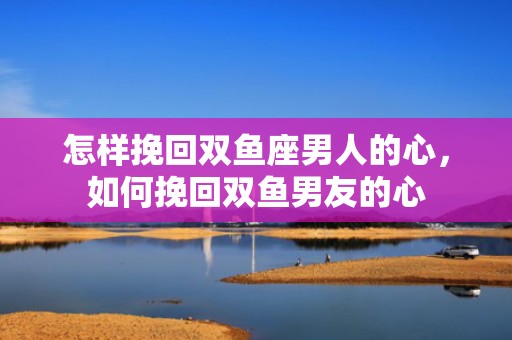 怎样挽回双鱼座男人的心，如何挽回双鱼男友的心