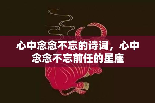 心中念念不忘的诗词，心中念念不忘前任的星座