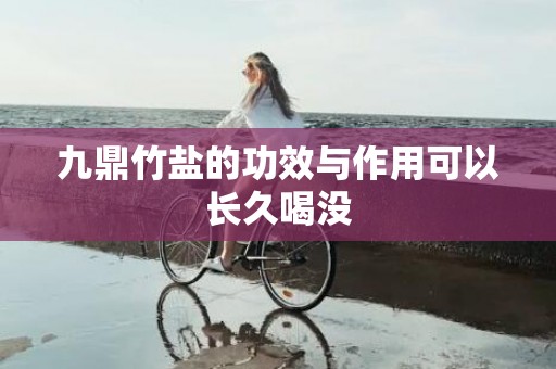 九鼎竹盐的功效与作用可以长久喝没