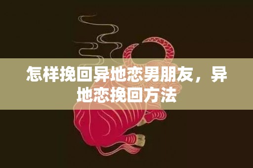 怎样挽回异地恋男朋友，异地恋挽回方法
