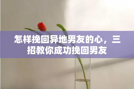 怎样挽回异地男友的心，三招教你成功挽回男友