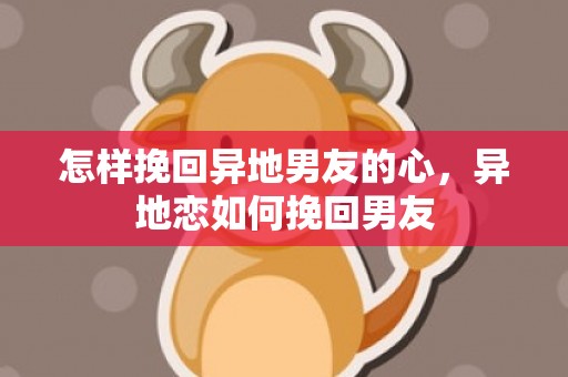 怎样挽回异地男友的心，异地恋如何挽回男友