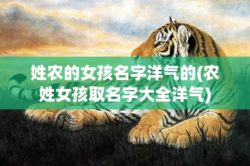 姓农的女孩名字洋气的(农姓女孩取名字大全洋气)