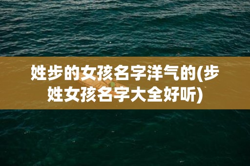 姓步的女孩名字洋气的(步姓女孩名字大全好听)