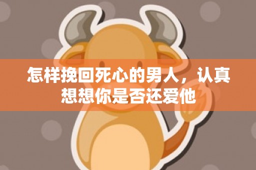 怎样挽回死心的男人，认真想想你是否还爱他