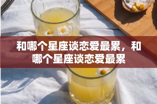 和哪个星座谈恋爱最累，和哪个星座谈恋爱最累