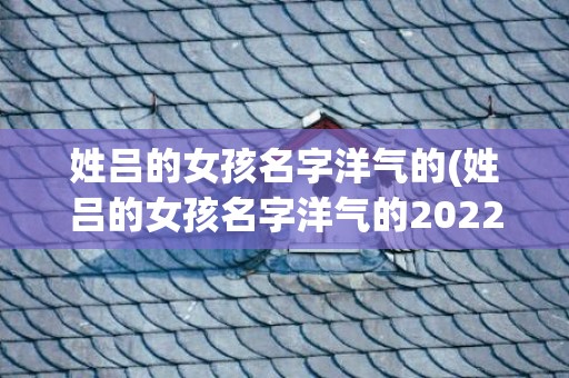 姓吕的女孩名字洋气的(姓吕的女孩名字洋气的2022年)