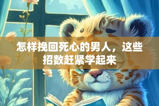 怎样挽回死心的男人，这些招数赶紧学起来